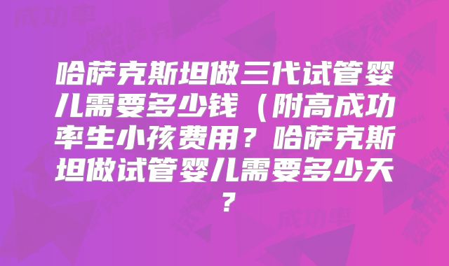 哈萨克斯坦做三代试管婴儿需要多少钱（附高成功率生小孩费用？哈萨克斯坦做试管婴儿需要多少天？