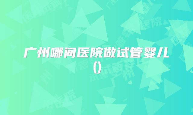广州哪间医院做试管婴儿()