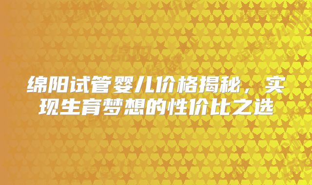 绵阳试管婴儿价格揭秘，实现生育梦想的性价比之选