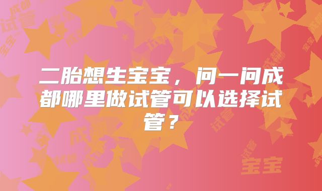 二胎想生宝宝,问一问成都哪里做试管可以选择试管?