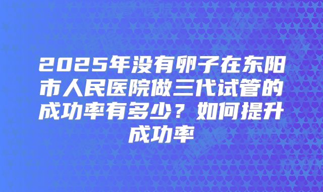 2025年没有卵子在东阳市人民医院做三代试管的成功率有多少？如何提升成功率