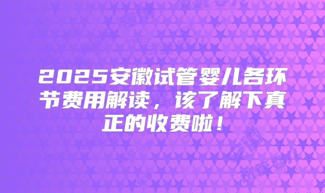 2025安徽试管婴儿各环节费用解读，该了解下真正的收费啦！