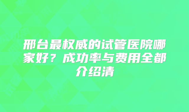 邢台最权威的试管医院哪家好？成功率与费用全都介绍清