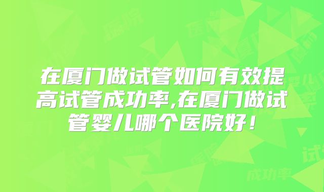 在厦门做试管如何有效提高试管成功率,在厦门做试管婴儿哪个医院好!