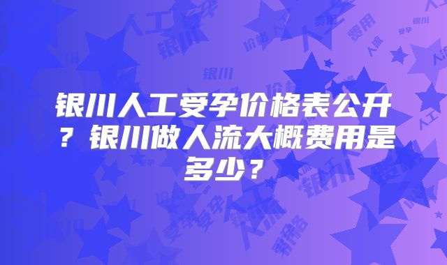 银川人工受孕价格表公开?银川做人流大概费用是多少?