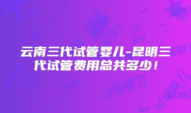 云南三代试管婴儿-昆明三代试管费用总共多少！