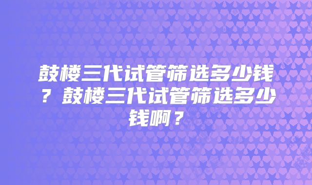 鼓楼三代试管筛选多少钱?鼓楼三代试管筛选多少钱啊?