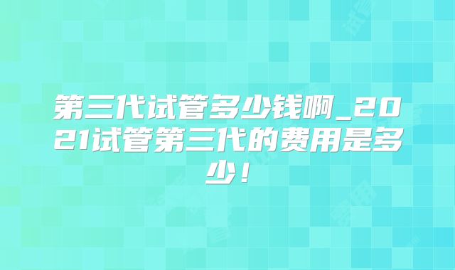 第三代试管多少钱啊_2021试管第三代的费用是多少!