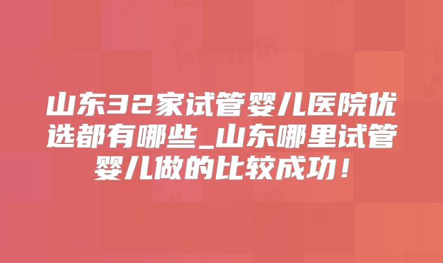 山东32家试管婴儿医院优选都有哪些_山东哪里试管婴儿做的比较成功！