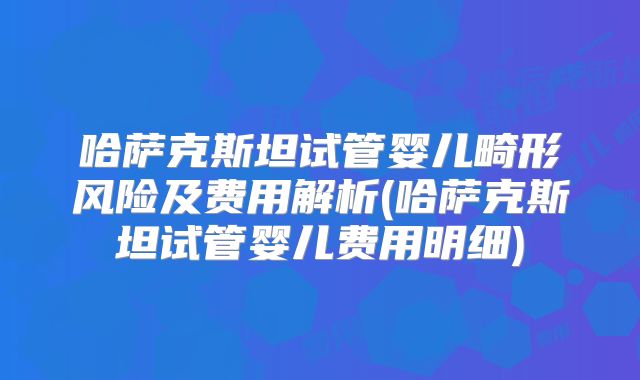 哈萨克斯坦试管婴儿畸形风险及费用解析(哈萨克斯坦试管婴儿费用明细)