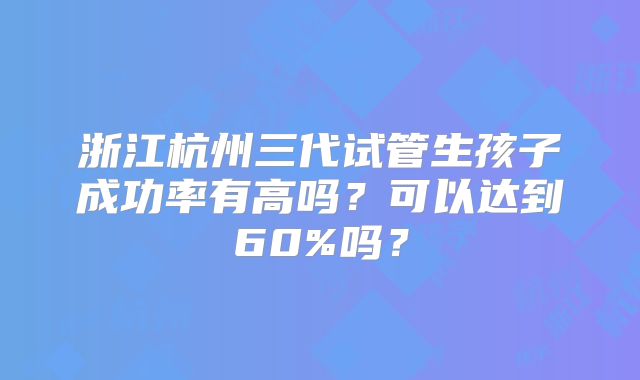 浙江杭州三代试管生孩子成功率有高吗？可以达到60%吗？