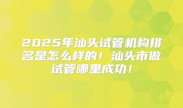 2025年汕头试管机构排名是怎么样的！汕头市做试管哪里成功！