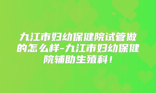 九江市妇幼保健院试管做的怎么样-九江市妇幼保健院辅助生殖科！