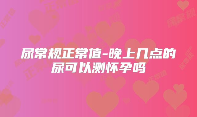 尿常规正常值-晚上几点的尿可以测怀孕吗