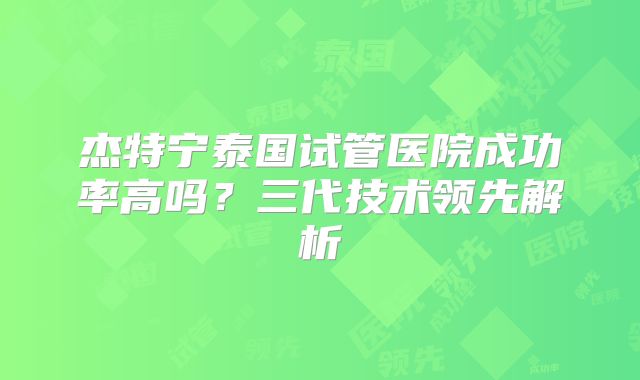 杰特宁泰国试管医院成功率高吗？三代技术领先解析
