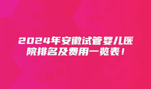 2024年安徽试管婴儿医院排名及费用一览表！