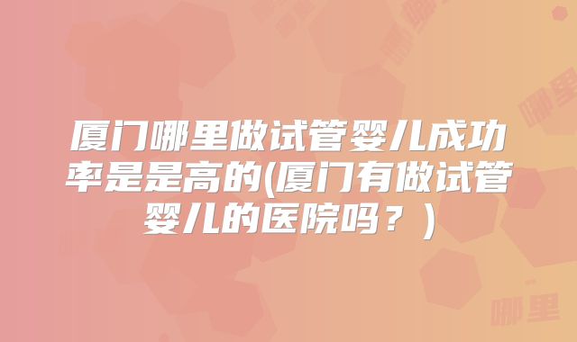 厦门哪里做试管婴儿成功率是是高的(厦门有做试管婴儿的医院吗?)