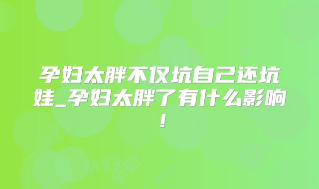 孕妇太胖不仅坑自己还坑娃_孕妇太胖了有什么影响!