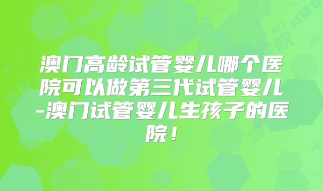 澳门高龄试管婴儿哪个医院可以做第三代试管婴儿-澳门试管婴儿生孩子的医院！