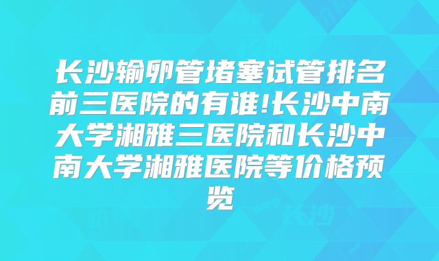 长沙输卵管堵塞试管排名前三医院的有谁!长沙中南大学湘雅三医院和长沙中南大学湘雅医院等价格预览