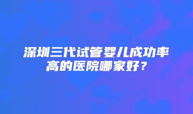 深圳三代试管婴儿成功率高的医院哪家好?