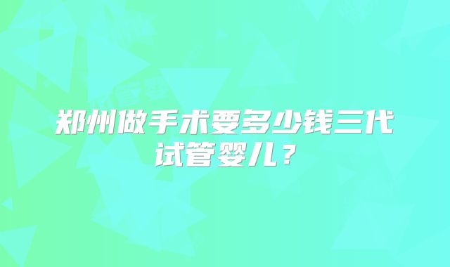 郑州做手术要多少钱三代试管婴儿?