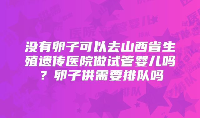 没有卵子可以去山西省生殖遗传医院做试管婴儿吗?卵子供需要排队吗