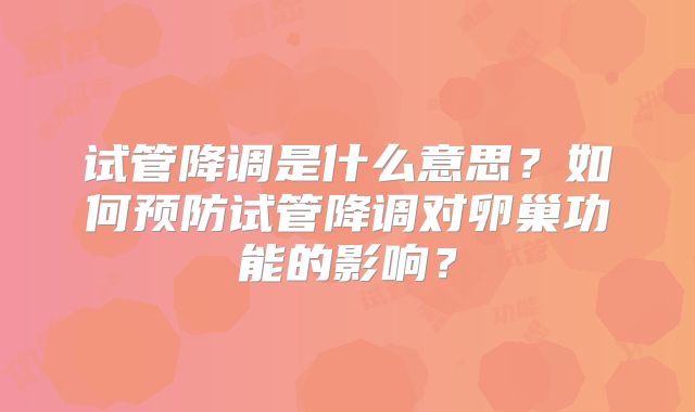 试管降调是什么意思？如何预防试管降调对卵巢功能的影响？