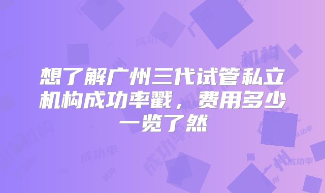 想了解广州三代试管私立机构成功率戳，费用多少一览了然