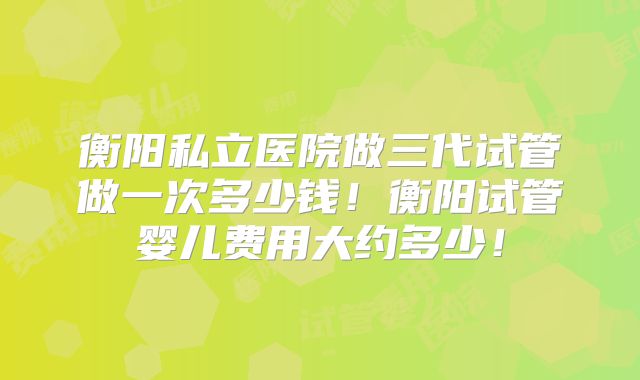 衡阳私立医院做三代试管做一次多少钱！衡阳试管婴儿费用大约多少！