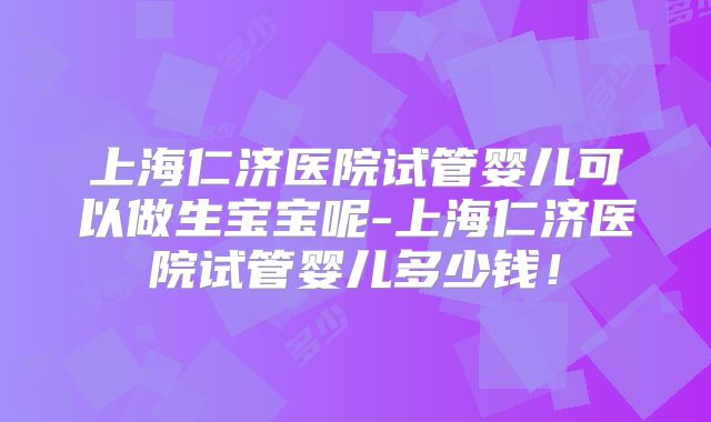 上海仁济医院试管婴儿可以做生宝宝呢-上海仁济医院试管婴儿多少钱！