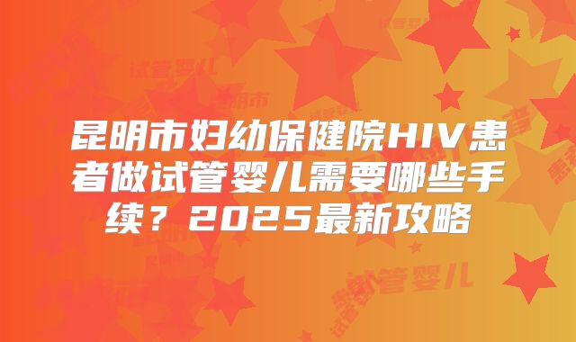 昆明市妇幼保健院HIV患者做试管婴儿需要哪些手续？2025最新攻略