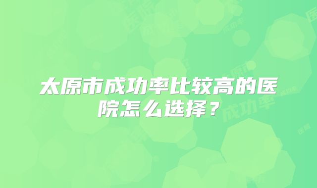 太原市成功率比较高的医院怎么选择？