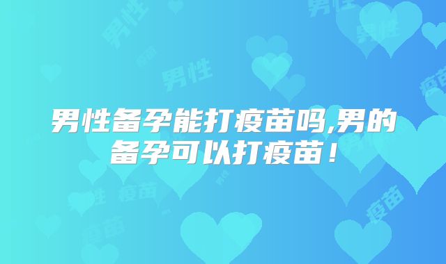 男性备孕能打疫苗吗,男的备孕可以打疫苗!