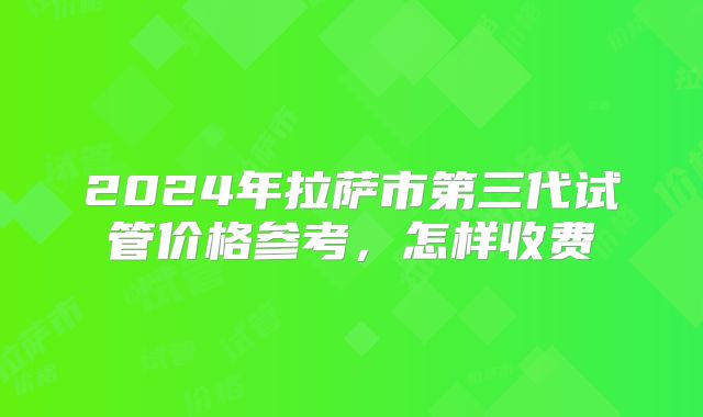 2024年拉萨市第三代试管价格参考，怎样收费