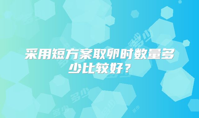 采用短方案取卵时数量多少比较好？