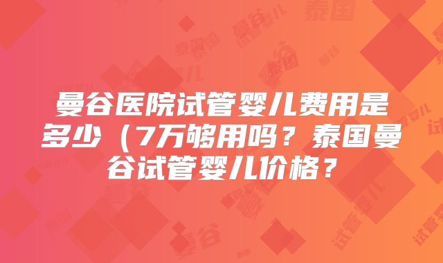 曼谷医院试管婴儿费用是多少(7万够用吗?泰国曼谷试管婴儿价格?