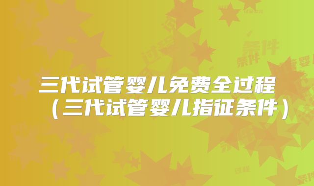 三代试管婴儿免费全过程(三代试管婴儿指征条件)