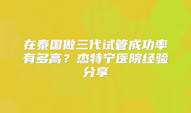 在泰国做三代试管成功率有多高？杰特宁医院经验分享
