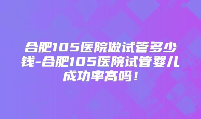 合肥105医院做试管多少钱-合肥105医院试管婴儿成功率高吗！