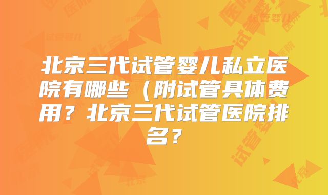 北京三代试管婴儿私立医院有哪些（附试管具体费用？北京三代试管医院排名？