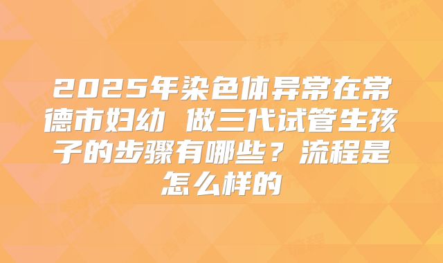 2025年染色体异常在常德市妇幼 做三代试管生孩子的步骤有哪些?流程是怎么样的