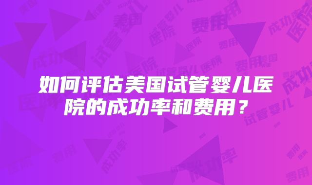 如何评估美国试管婴儿医院的成功率和费用？