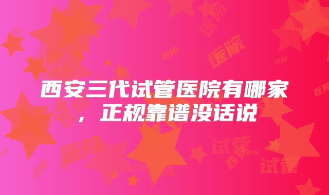 西安三代试管医院有哪家,正规靠谱没话说