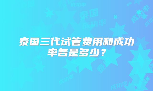 泰国三代试管费用和成功率各是多少？