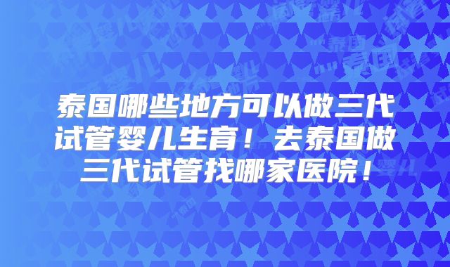 泰国哪些地方可以做三代试管婴儿生育!去泰国做三代试管找哪家医院!