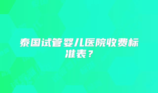 泰国试管婴儿医院收费标准表？