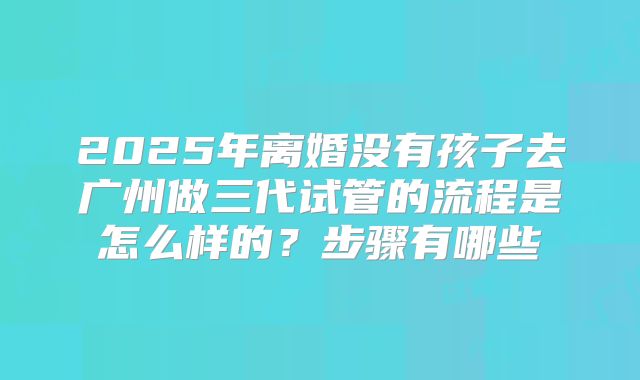 2025年离婚没有孩子去广州做三代试管的流程是怎么样的?步骤有哪些