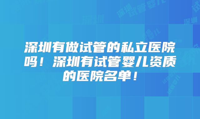 深圳有做试管的私立医院吗!深圳有试管婴儿资质的医院名单!