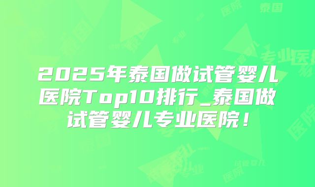 2025年泰国做试管婴儿医院Top10排行_泰国做试管婴儿专业医院！